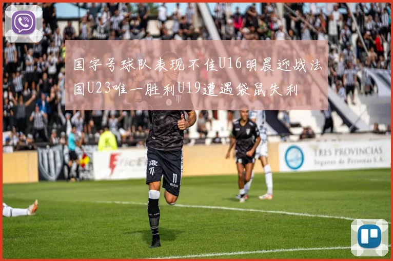 国字号球队表现不佳U16明晨迎战法国U23唯一胜利U19遭遇袋鼠失利