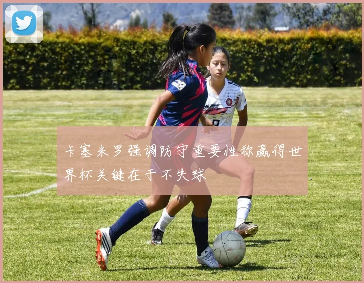 卡塞米罗强调防守重要性称赢得世界杯关键在于不失球