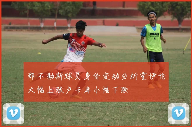 那不勒斯球员身价变动分析霍伊伦大幅上涨卢卡库小幅下跌