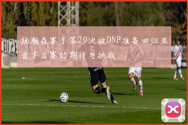 杨瀚森赛季第20次被DNP准备回归混音季后赛的期待与挑战