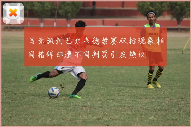 马竞讽刺巴尔韦德禁赛双标现象相同措辞却遭不同判罚引发热议