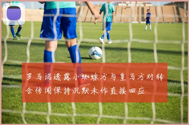 罗马诺透露小蜘蛛方与皇马方对转会传闻保持沉默未作直接回应