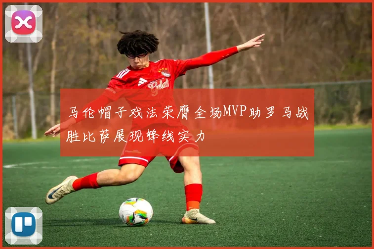 马伦帽子戏法荣膺全场MVP助罗马战胜比萨展现锋线实力