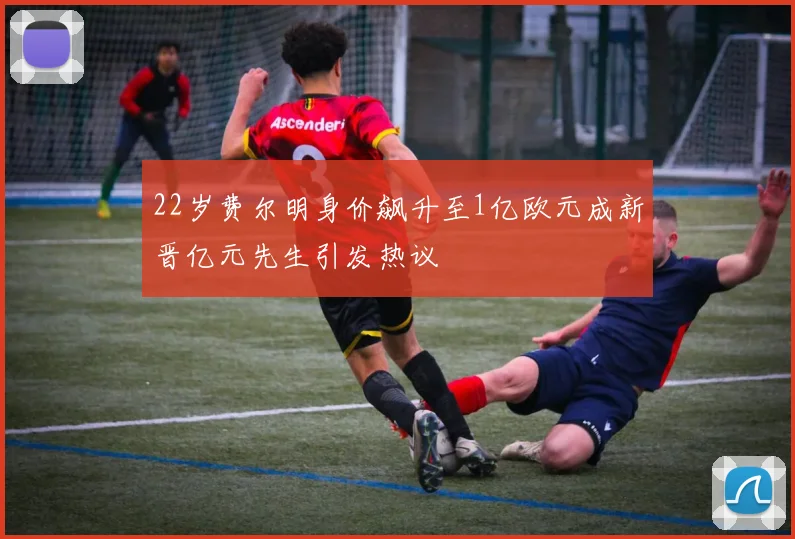 22岁费尔明身价飙升至1亿欧元成新晋亿元先生引发热议