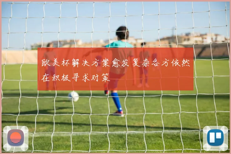 欧美杯解决方案愈发复杂各方依然在积极寻求对策
