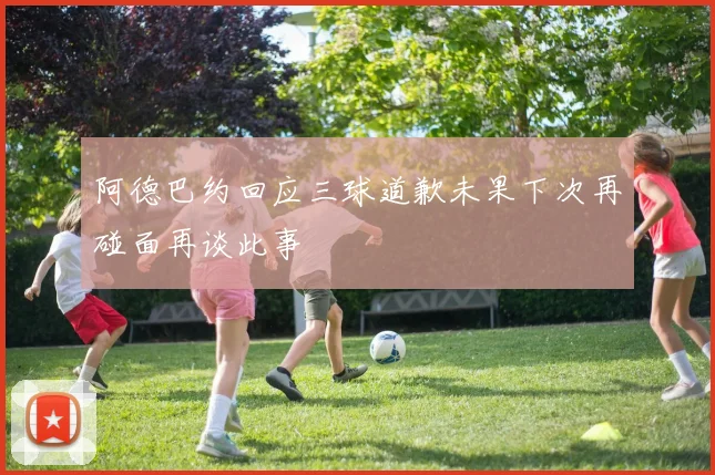 阿德巴约回应三球道歉未果下次再碰面再谈此事
