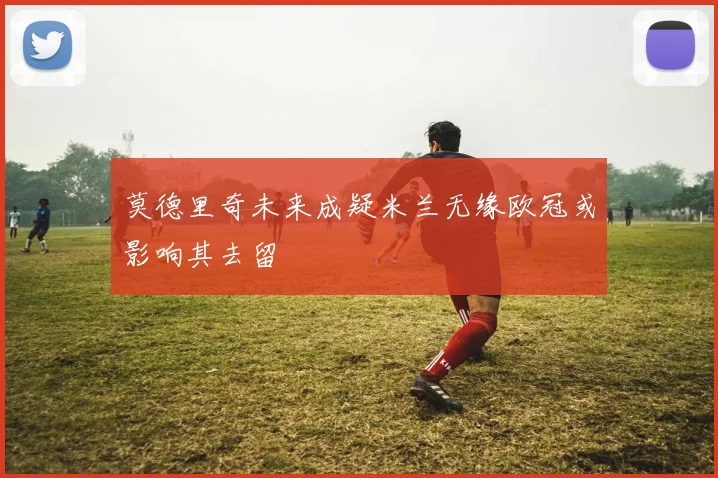 莫德里奇未来成疑米兰无缘欧冠或影响其去留