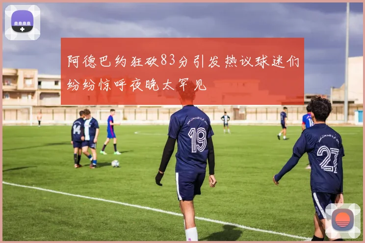 阿德巴约狂砍83分引发热议球迷们纷纷惊呼夜晚太罕见
