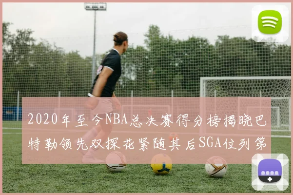 2020年至今NBA总决赛得分榜揭晓巴特勒领先双探花紧随其后SGA位列第四