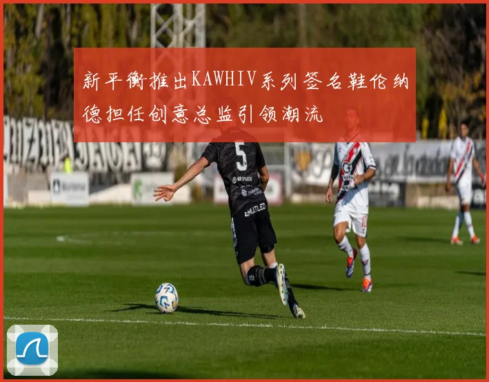 新平衡推出KAWHIV系列签名鞋伦纳德担任创意总监引领潮流
