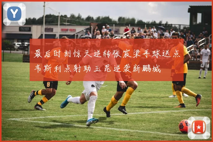 最后时刻惊天逆转张宸梁手球送点韦斯利点射助玉昆逆袭新鹏城