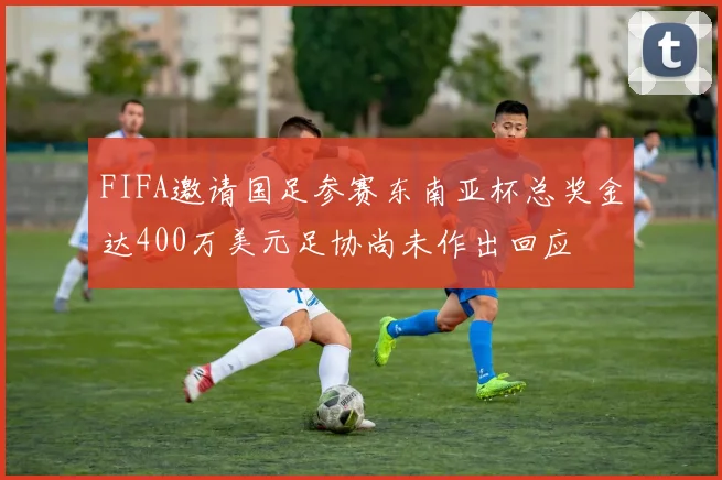FIFA邀请国足参赛东南亚杯总奖金达400万美元足协尚未作出回应