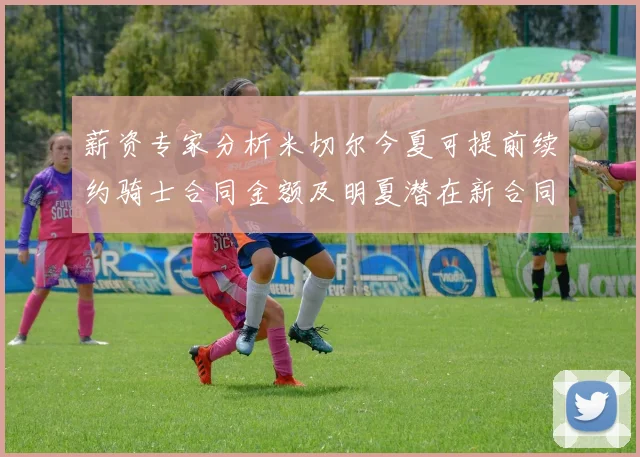薪资专家分析米切尔今夏可提前续约骑士合同金额及明夏潜在新合同