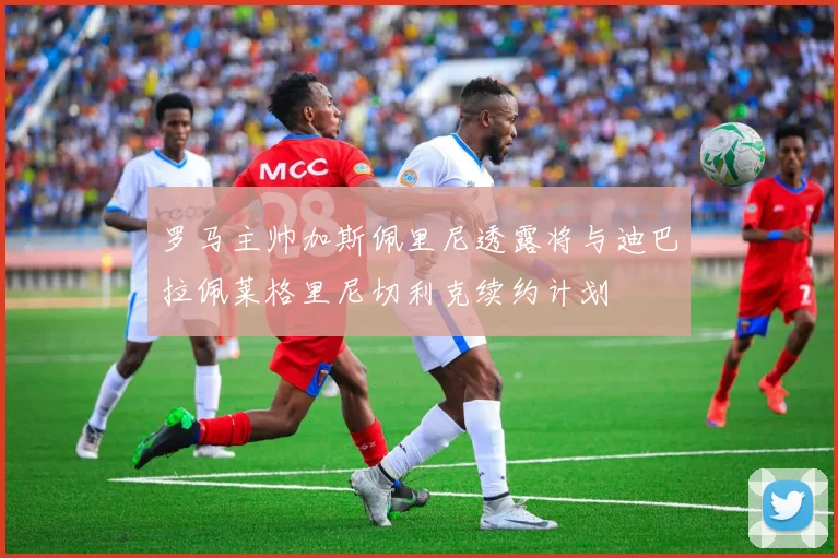 罗马主帅加斯佩里尼透露将与迪巴拉佩莱格里尼切利克续约计划