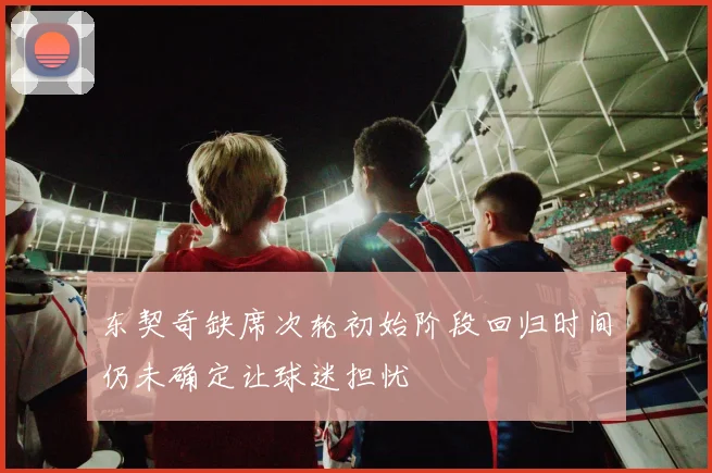 东契奇缺席次轮初始阶段回归时间仍未确定让球迷担忧