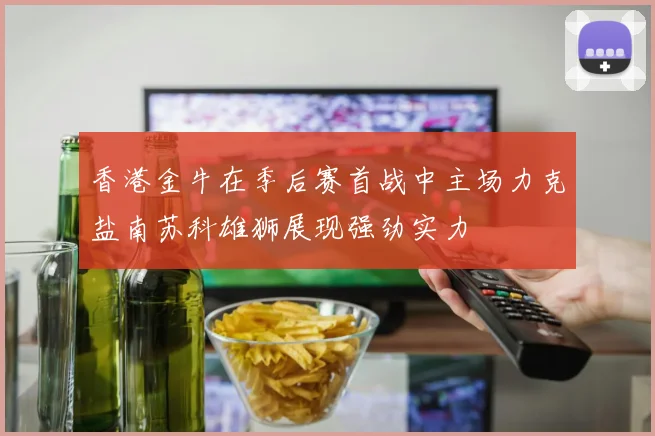 香港金牛在季后赛首战中主场力克盐南苏科雄狮展现强劲实力