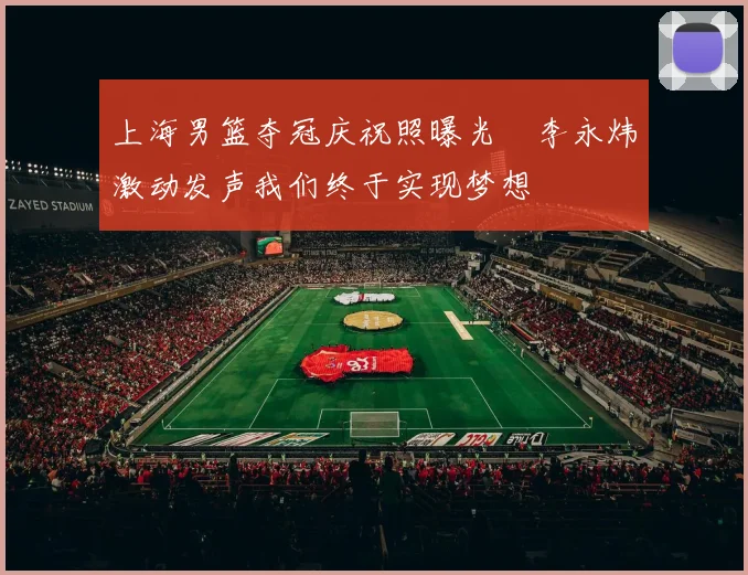 上海男篮夺冠庆祝照曝光偰李永炜激动发声我们终于实现梦想